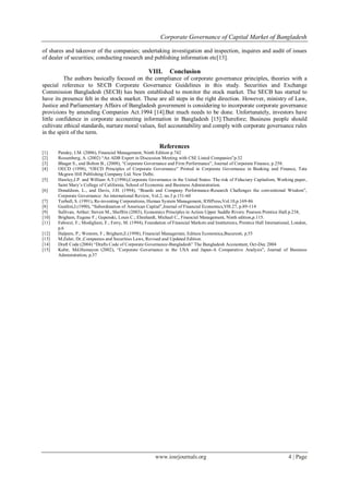 Corporate Governance of Capital Market of Bangladesh
www.iosrjournals.org 4 | Page
of shares and takeover of the companies; undertaking investigation and inspection, inquires and audit of issues
of dealer of securities; conducting research and publishing information etc[13].
VIII. Conclusion
The authors basically focused on the compliance of corporate governance principles, theories with a
special reference to SECB Corporate Governance Guidelines in this study. Securities and Exchange
Commission Bangladesh (SECB) has been established to monitor the stock market. The SECB has started to
have its presence felt in the stock market. These are all steps in the right direction. However, ministry of Law,
Justice and Parliamentary Affairs of Bangladesh government is considering to incorporate corporate governance
provisions by amending Companies Act.1994 [14].But much needs to be done. Unfortunately, investors have
little confidence in corporate accounting information in Bangladesh [15].Therefore; Business people should
cultivate ethical standards, nurture moral values, feel accountability and comply with corporate governance rules
in the spirit of the term.
References
[1] Pandey, I.M. (2006), Financial Management, Ninth Edition p.742
[2] Rossenberg, A. (2002) “An ADB Expert in Discussion Meeting with CSE Listed Companies”p.32
[3] Bhagat S., and Bolton B., (2008), “Corporate Governance and Firm Performance”, Journal of Corporate Finance, p.258.
[4] OECD (1998), “OECD Principles of Corporate Governance” Printed in Corporate Governance in Banking and Finance, Tata
Mcgraw Hill Publishing Company Ltd. New Delhi.
[5] Hawley,J.P. and William A.T.(1996),Corporate Governance in the United States: The risk of Fiduciary Capitalism, Working paper,
Saint Mary‟s College of California, School of Economic and Business Administration.
[6] Donaldson, L., and Davis, J.H. (1994), “Boards and Company Performance-Research Challenges the conventional Wisdom”,
Corporate Governance: An international Review, Vol.2, no.3 p.151-60
[7] Turbull, S. (1991), Re-inventing Corporations, Human System Management, IOSPress,Vol.10,p.169-86
[8] Gunfest,J.(1990), “Subordination of American Capital”,Journal of Financial Economics,V0l.27, p.89-114
[9] Sullivan, Arthur; Steven M., Sheffrin (2003), Economics Principles in Action Upper Saddle Rivers: Pearson Prentice Hall.p.238,
[10] Brigham, Eugene F.; Gapenski, Louis C.; Ehrahardt, Michael C., Financial Management, Ninth edition,p.115.
[11] Fabozzi, F.; Modigliani, F.; Ferry, M. (1994), Foundation of Financial Markets and Institutions, Prentice Hall International, London,
p.6
[12] Halpern, P.; Westorn, F.; Brigham,E.(1998), Financial Manageriate, Editura Economica,Bucuresti, p.55
[13] M.Zahir, Dr.,Companies and Securities Laws, Revised and Updated Edition.
[14] Draft Code (2004) “Drafts Code of Corporate Governance-Bangladesh” The Bangladesh Accountant, Oct-Dec 2004
[15] Kabir, Md.Humayon (2002), “Corporate Governance in the USA and Japan-A Comparative Analysis”, Journal of Business
Administration, p.37
 