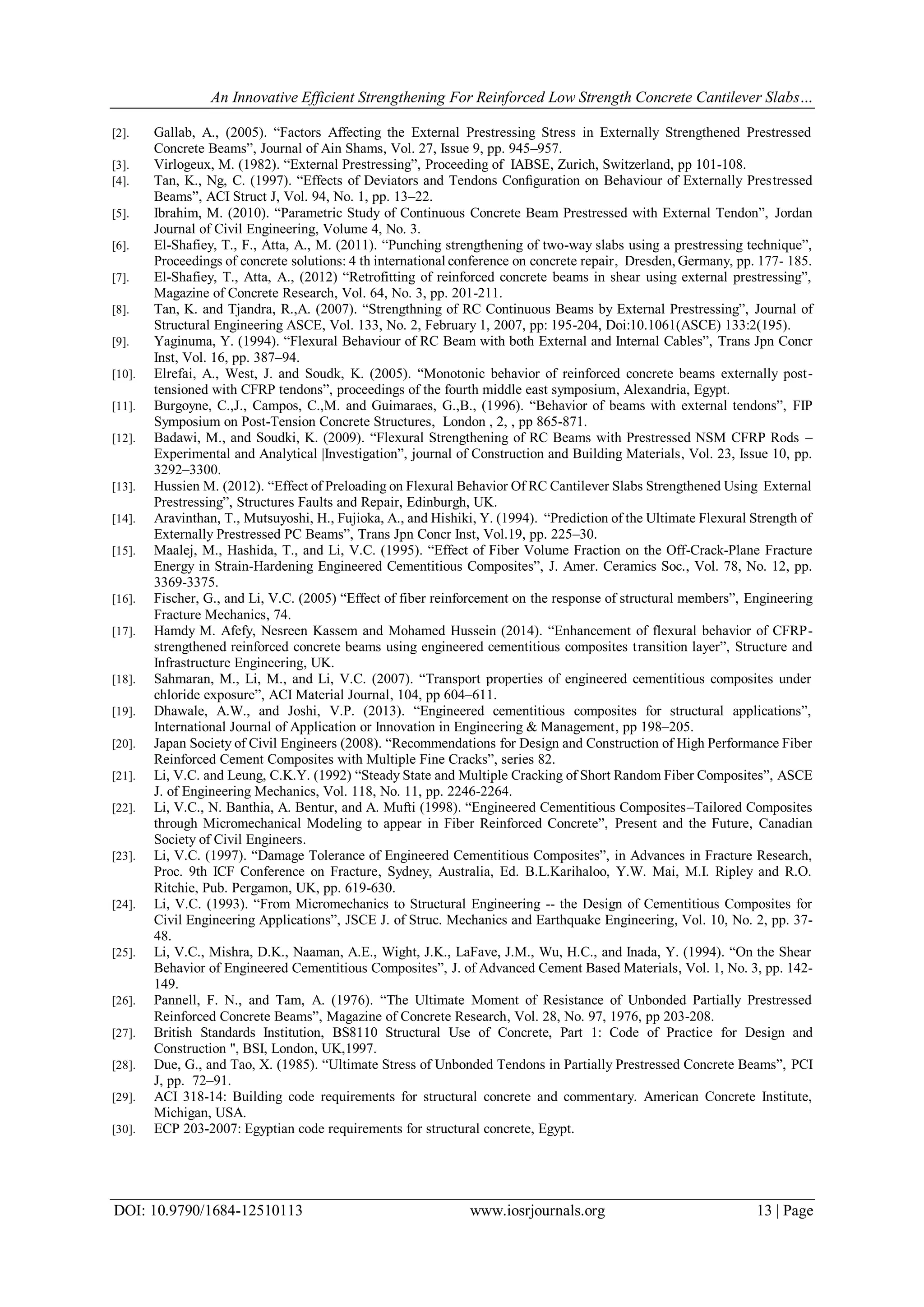An Innovative Efficient Strengthening For Reinforced Low Strength Concrete Cantilever Slabs…
DOI: 10.9790/1684-12510113 www.iosrjournals.org 13 | Page
[2]. Gallab, A., (2005). “Factors Affecting the External Prestressing Stress in Externally Strengthened Prestressed
Concrete Beams”, Journal of Ain Shams, Vol. 27, Issue 9, pp. 945–957.
[3]. Virlogeux, M. (1982). “External Prestressing”, Proceeding of IABSE, Zurich, Switzerland, pp 101-108.
[4]. Tan, K., Ng, C. (1997). “Effects of Deviators and Tendons Conﬁguration on Behaviour of Externally Prestressed
Beams”, ACI Struct J, Vol. 94, No. 1, pp. 13–22.
[5]. Ibrahim, M. (2010). “Parametric Study of Continuous Concrete Beam Prestressed with External Tendon”, Jordan
Journal of Civil Engineering, Volume 4, No. 3.
[6]. El-Shafiey, T., F., Atta, A., M. (2011). “Punching strengthening of two-way slabs using a prestressing technique”,
Proceedings of concrete solutions: 4 th international conference on concrete repair, Dresden, Germany, pp. 177- 185.
[7]. El-Shafiey, T., Atta, A., (2012) “Retrofitting of reinforced concrete beams in shear using external prestressing”,
Magazine of Concrete Research, Vol. 64, No. 3, pp. 201-211.
[8]. Tan, K. and Tjandra, R.,A. (2007). “Strengthning of RC Continuous Beams by External Prestressing”, Journal of
Structural Engineering ASCE, Vol. 133, No. 2, February 1, 2007, pp: 195-204, Doi:10.1061(ASCE) 133:2(195).
[9]. Yaginuma, Y. (1994). “Flexural Behaviour of RC Beam with both External and Internal Cables”, Trans Jpn Concr
Inst, Vol. 16, pp. 387–94.
[10]. Elrefai, A., West, J. and Soudk, K. (2005). “Monotonic behavior of reinforced concrete beams externally post-
tensioned with CFRP tendons”, proceedings of the fourth middle east symposium, Alexandria, Egypt.
[11]. Burgoyne, C.,J., Campos, C.,M. and Guimaraes, G.,B., (1996). “Behavior of beams with external tendons”, FIP
Symposium on Post-Tension Concrete Structures, London , 2, , pp 865-871.
[12]. Badawi, M., and Soudki, K. (2009). “Flexural Strengthening of RC Beams with Prestressed NSM CFRP Rods –
Experimental and Analytical |Investigation”, journal of Construction and Building Materials, Vol. 23, Issue 10, pp.
3292–3300.
[13]. Hussien M. (2012). “Effect of Preloading on Flexural Behavior Of RC Cantilever Slabs Strengthened Using External
Prestressing”, Structures Faults and Repair, Edinburgh, UK.
[14]. Aravinthan, T., Mutsuyoshi, H., Fujioka, A., and Hishiki, Y. (1994). “Prediction of the Ultimate Flexural Strength of
Externally Prestressed PC Beams”, Trans Jpn Concr Inst, Vol.19, pp. 225–30.
[15]. Maalej, M., Hashida, T., and Li, V.C. (1995). “Effect of Fiber Volume Fraction on the Off-Crack-Plane Fracture
Energy in Strain-Hardening Engineered Cementitious Composites”, J. Amer. Ceramics Soc., Vol. 78, No. 12, pp.
3369-3375.
[16]. Fischer, G., and Li, V.C. (2005) “Effect of fiber reinforcement on the response of structural members”, Engineering
Fracture Mechanics, 74.
[17]. Hamdy M. Afefy, Nesreen Kassem and Mohamed Hussein (2014). “Enhancement of flexural behavior of CFRP-
strengthened reinforced concrete beams using engineered cementitious composites transition layer”, Structure and
Infrastructure Engineering, UK.
[18]. Sahmaran, M., Li, M., and Li, V.C. (2007). “Transport properties of engineered cementitious composites under
chloride exposure”, ACI Material Journal, 104, pp 604–611.
[19]. Dhawale, A.W., and Joshi, V.P. (2013). “Engineered cementitious composites for structural applications”,
International Journal of Application or Innovation in Engineering & Management, pp 198–205.
[20]. Japan Society of Civil Engineers (2008). “Recommendations for Design and Construction of High Performance Fiber
Reinforced Cement Composites with Multiple Fine Cracks”, series 82.
[21]. Li, V.C. and Leung, C.K.Y. (1992) “Steady State and Multiple Cracking of Short Random Fiber Composites”, ASCE
J. of Engineering Mechanics, Vol. 118, No. 11, pp. 2246-2264.
[22]. Li, V.C., N. Banthia, A. Bentur, and A. Mufti (1998). “Engineered Cementitious Composites–Tailored Composites
through Micromechanical Modeling to appear in Fiber Reinforced Concrete”, Present and the Future, Canadian
Society of Civil Engineers.
[23]. Li, V.C. (1997). “Damage Tolerance of Engineered Cementitious Composites”, in Advances in Fracture Research,
Proc. 9th ICF Conference on Fracture, Sydney, Australia, Ed. B.L.Karihaloo, Y.W. Mai, M.I. Ripley and R.O.
Ritchie, Pub. Pergamon, UK, pp. 619-630.
[24]. Li, V.C. (1993). “From Micromechanics to Structural Engineering -- the Design of Cementitious Composites for
Civil Engineering Applications”, JSCE J. of Struc. Mechanics and Earthquake Engineering, Vol. 10, No. 2, pp. 37-
48.
[25]. Li, V.C., Mishra, D.K., Naaman, A.E., Wight, J.K., LaFave, J.M., Wu, H.C., and Inada, Y. (1994). “On the Shear
Behavior of Engineered Cementitious Composites”, J. of Advanced Cement Based Materials, Vol. 1, No. 3, pp. 142-
149.
[26]. Pannell, F. N., and Tam, A. (1976). “The Ultimate Moment of Resistance of Unbonded Partially Prestressed
Reinforced Concrete Beams”, Magazine of Concrete Research, Vol. 28, No. 97, 1976, pp 203-208.
[27]. British Standards Institution, BS8110 Structural Use of Concrete, Part 1: Code of Practice for Design and
Construction ", BSI, London, UK,1997.
[28]. Due, G., and Tao, X. (1985). “Ultimate Stress of Unbonded Tendons in Partially Prestressed Concrete Beams”, PCI
J, pp. 72–91.
[29]. ACI 318-14: Building code requirements for structural concrete and commentary. American Concrete Institute,
Michigan, USA.
[30]. ECP 203-2007: Egyptian code requirements for structural concrete, Egypt.
 