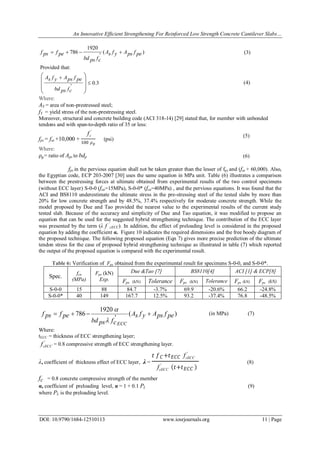 An Innovative Efficient Strengthening For Reinforced Low Strength Concrete Cantilever Slabs…
DOI: 10.9790/1684-12510113 www.iosrjournals.org 11 | Page
)(
'
1920
786 pefpsAyfsA
cfpsbd
pefpsf 
Provided that:
3.0
'










cfpsbd
pefpsAyfsA
Where:
AS = area of non-prestressed steel;
fY = yield stress of the non-prestressing steel.
Moreover, structural and concrete building code (ACI 318-14) [29] stated that, for member with unbonded
tendons and with span-to-depth ratio of 35 or less:
fps = fse +10,000 +
'
cf
100 𝜌 𝑝
(psi)
Where:
𝜌 𝑝= ratio of Aps to bdp
fps in the pervious equation shall not be taken greater than the lesser of fpy and (fse + 60,000). Also,
the Egyptian code, ECP 203-2007 [30] uses the same equation in MPa unit. Table (6) illustrates a comparison
between the prestressing forces at ultimate obtained from experimental results of the two control specimens
(without ECC layer) S-0-0 (fcu=15MPa), S-0-0* (fcu=40MPa) , and the pervious equations. It was found that the
ACI and BS8110 underestimate the ultimate stress in the pre-stressing steel of the tested slabs by more than
20% for low concrete strength and by 48.5%, 37.4% respectively for moderate concrete strength. While the
model proposed by Due and Tao provided the nearest value to the experimental results of the current study
tested slab. Because of the accuracy and simplicity of Due and Tao equation, it was modified to propose an
equation that can be used for the suggested hybrid strengthening technique. The contribution of the ECC layer
was presented by the term (λ f '
cECC). In addition, the effect of preloading level is considered in the proposed
equation hy adding the coefficient α. Figure 10 indicates the required dimensions and the free boody diagram of
the proposed technique. The following proposed equation (Eqn 7) gives more precise prediction of the ultimate
tendon stress for the case of proposed hybrid strengthening technique as illustrated in table (7) which reported
the output of the proposed equation is compared with the experimental result.
Table 6: Verification of Fps obtained from the experimental result for specimens S-0-0, and S-0-0*.
Spec.
fcu
(MPa)
Fps (kN)
Exp.
Due &Tao [7] BS8110[4] ACI [1] & ECP[8]
Fps (kN) Tolerance Fps (kN) Tolerance Fps (kN) Fps (kN)
S-0-0 15 88 84.7 -3.7% 69.9 -20.6% 66.2 -24.8%
S-0-0* 40 149 167.7 12.5% 93.2 -37.4% 76.8 -48.5%
)(
'
1920
786 pefpsAyfsA
cfpsbd
pefpsf
ECC



Where:
tECC = thickness of ECC strengthening layer;
'
cECCf = 0.8 compressive strength of ECC strengthening layer.
λ, coefficient of thickness effect of ECC layer, λ =
𝑡 𝑓 𝐶+𝑡 𝐸𝐶𝐶
'
cECCf
'
cECCf 𝑡+𝑡 𝐸𝐶𝐶
(8)
fc = 0.8 concrete compressive strength of the member
α, coefficient of preloading level, α = 1 + 0.1 PL (9)
where PL is the preloading level.
(3)
(4)
(in MPa) (7)
(5)
(6)
 
