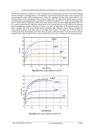 An Innovative Efficient Strengthening For Reinforced Low Strength Concrete Cantilever Slabs…
DOI: 10.9790/1684-12510113 www.iosrjournals.org 9 | Page
14kN the maximum crack width was 2.5 mm. The application of prestressing to specimen S-0-0, before loading,
not only increased its cracking load to 10 kN (which is 2.0 times higher than that of the control specimen) but
also decreased the crack width at ultimate load by about 25% compared with that of the control slab S-C. The
cracking behavior of the strengthened slabs is shown in Figure 9(b). The figure shows that the greatest increase
in cracking load of strengthened slabs was obtained for slab S-40-0, about 8.5 kN , which 2.86 time higher than
that of control slab S-C, followed by slab S-20-0, about 8.0 kN, which 2.63 times higher than that of slab S-C.
It is clearly revealed that the significant improvement in the cracking behavior was provided by the proposed
hybrid strengthening technique. Generally in Figure 9 (c), after the application of the prestressing force, and
before reloading, all of the cracks formed during preloading stage completely closed. During reloading the
cracks started to appear on the three slabs at an average load of about 7 kN which was 12.5% less than the
cracking load of the strengthened slab S-20-0. Then, the cracks width and number increased and the maximum
recorded crack widths for slabs S-20-35, S-20-65 and S-20-85 were 2 mm , 2.30 mm and 2.48 mm respectively.
 