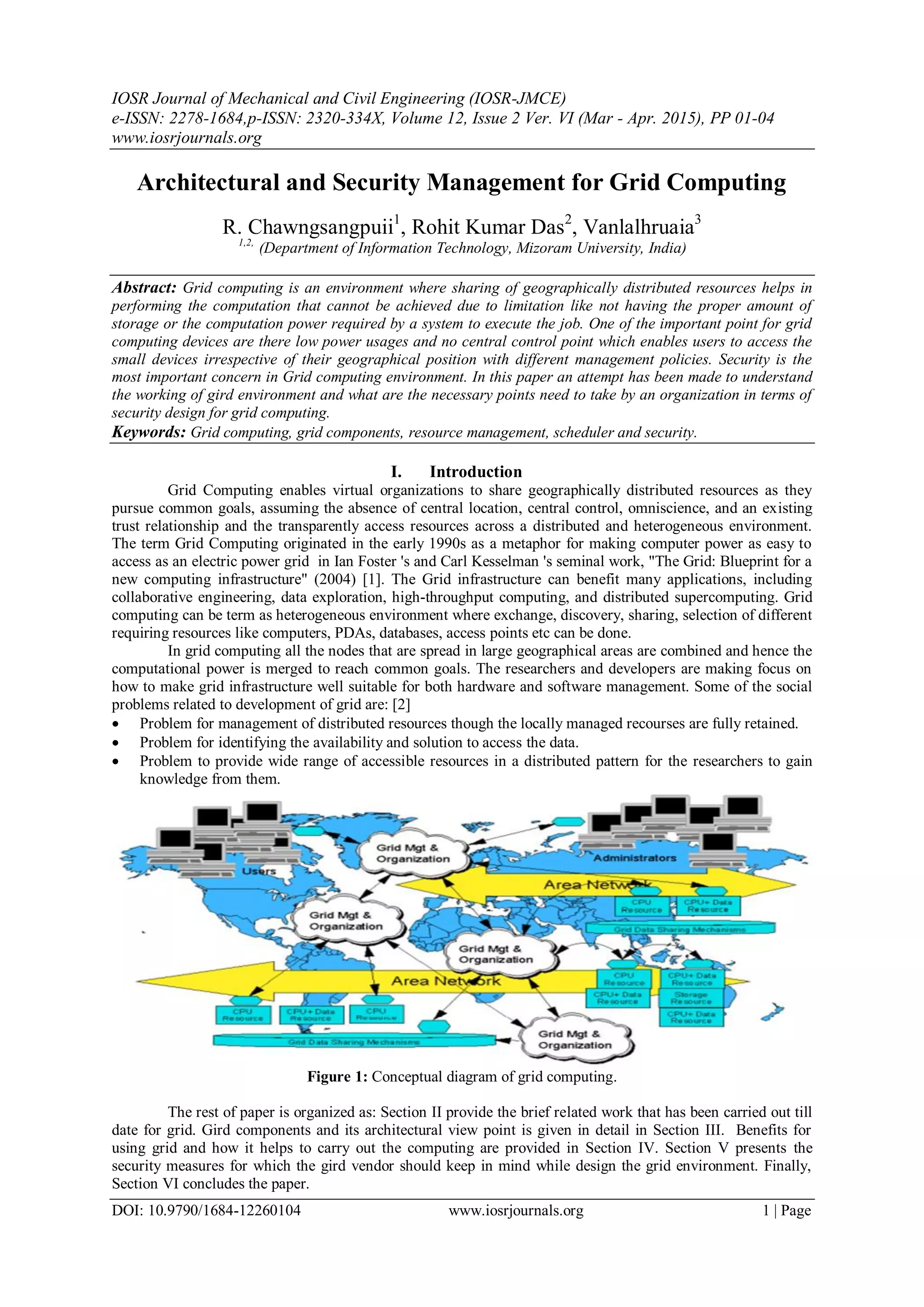 IOSR Journal of Mechanical and Civil Engineering (IOSR-JMCE)
e-ISSN: 2278-1684,p-ISSN: 2320-334X, Volume 12, Issue 2 Ver. VI (Mar - Apr. 2015), PP 01-04
www.iosrjournals.org
DOI: 10.9790/1684-12260104 www.iosrjournals.org 1 | Page
Architectural and Security Management for Grid Computing
R. Chawngsangpuii1
, Rohit Kumar Das2
, Vanlalhruaia3
1,2,
(Department of Information Technology, Mizoram University, India)
Abstract: Grid computing is an environment where sharing of geographically distributed resources helps in
performing the computation that cannot be achieved due to limitation like not having the proper amount of
storage or the computation power required by a system to execute the job. One of the important point for grid
computing devices are there low power usages and no central control point which enables users to access the
small devices irrespective of their geographical position with different management policies. Security is the
most important concern in Grid computing environment. In this paper an attempt has been made to understand
the working of gird environment and what are the necessary points need to take by an organization in terms of
security design for grid computing.
Keywords: Grid computing, grid components, resource management, scheduler and security.
I. Introduction
Grid Computing enables virtual organizations to share geographically distributed resources as they
pursue common goals, assuming the absence of central location, central control, omniscience, and an existing
trust relationship and the transparently access resources across a distributed and heterogeneous environment.
The term Grid Computing originated in the early 1990s as a metaphor for making computer power as easy to
access as an electric power grid in Ian Foster 's and Carl Kesselman 's seminal work, "The Grid: Blueprint for a
new computing infrastructure" (2004) [1]. The Grid infrastructure can benefit many applications, including
collaborative engineering, data exploration, high-throughput computing, and distributed supercomputing. Grid
computing can be term as heterogeneous environment where exchange, discovery, sharing, selection of different
requiring resources like computers, PDAs, databases, access points etc can be done.
In grid computing all the nodes that are spread in large geographical areas are combined and hence the
computational power is merged to reach common goals. The researchers and developers are making focus on
how to make grid infrastructure well suitable for both hardware and software management. Some of the social
problems related to development of grid are: [2]
 Problem for management of distributed resources though the locally managed recourses are fully retained.
 Problem for identifying the availability and solution to access the data.
 Problem to provide wide range of accessible resources in a distributed pattern for the researchers to gain
knowledge from them.
Figure 1: Conceptual diagram of grid computing.
The rest of paper is organized as: Section II provide the brief related work that has been carried out till
date for grid. Gird components and its architectural view point is given in detail in Section III. Benefits for
using grid and how it helps to carry out the computing are provided in Section IV. Section V presents the
security measures for which the gird vendor should keep in mind while design the grid environment. Finally,
Section VI concludes the paper.
 