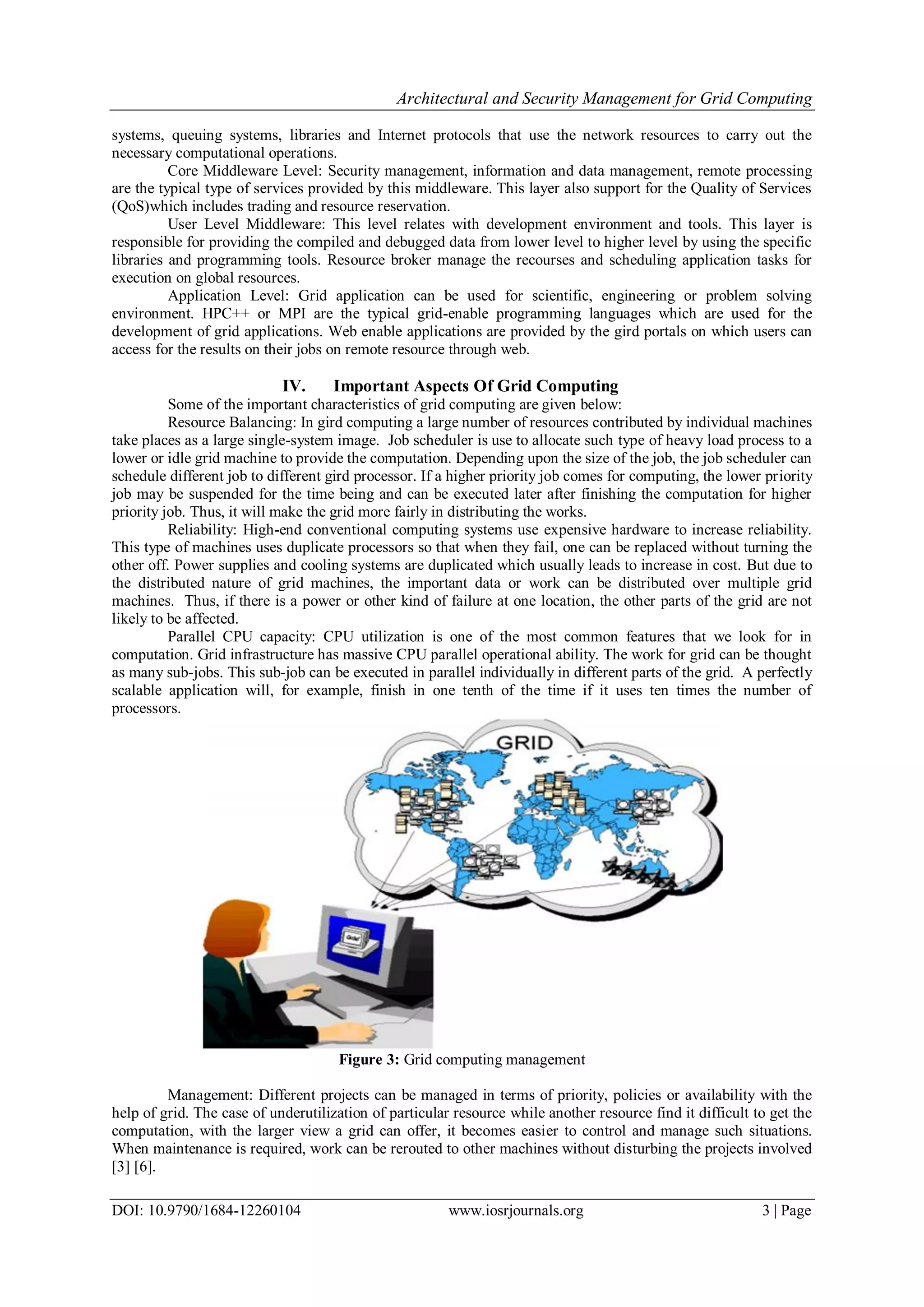 Architectural and Security Management for Grid Computing
DOI: 10.9790/1684-12260104 www.iosrjournals.org 3 | Page
systems, queuing systems, libraries and Internet protocols that use the network resources to carry out the
necessary computational operations.
Core Middleware Level: Security management, information and data management, remote processing
are the typical type of services provided by this middleware. This layer also support for the Quality of Services
(QoS)which includes trading and resource reservation.
User Level Middleware: This level relates with development environment and tools. This layer is
responsible for providing the compiled and debugged data from lower level to higher level by using the specific
libraries and programming tools. Resource broker manage the recourses and scheduling application tasks for
execution on global resources.
Application Level: Grid application can be used for scientific, engineering or problem solving
environment. HPC++ or MPI are the typical grid-enable programming languages which are used for the
development of grid applications. Web enable applications are provided by the gird portals on which users can
access for the results on their jobs on remote resource through web.
IV. Important Aspects Of Grid Computing
Some of the important characteristics of grid computing are given below:
Resource Balancing: In gird computing a large number of resources contributed by individual machines
take places as a large single-system image. Job scheduler is use to allocate such type of heavy load process to a
lower or idle grid machine to provide the computation. Depending upon the size of the job, the job scheduler can
schedule different job to different gird processor. If a higher priority job comes for computing, the lower priority
job may be suspended for the time being and can be executed later after finishing the computation for higher
priority job. Thus, it will make the grid more fairly in distributing the works.
Reliability: High-end conventional computing systems use expensive hardware to increase reliability.
This type of machines uses duplicate processors so that when they fail, one can be replaced without turning the
other off. Power supplies and cooling systems are duplicated which usually leads to increase in cost. But due to
the distributed nature of grid machines, the important data or work can be distributed over multiple grid
machines. Thus, if there is a power or other kind of failure at one location, the other parts of the grid are not
likely to be affected.
Parallel CPU capacity: CPU utilization is one of the most common features that we look for in
computation. Grid infrastructure has massive CPU parallel operational ability. The work for grid can be thought
as many sub-jobs. This sub-job can be executed in parallel individually in different parts of the grid. A perfectly
scalable application will, for example, finish in one tenth of the time if it uses ten times the number of
processors.
Figure 3: Grid computing management
Management: Different projects can be managed in terms of priority, policies or availability with the
help of grid. The case of underutilization of particular resource while another resource find it difficult to get the
computation, with the larger view a grid can offer, it becomes easier to control and manage such situations.
When maintenance is required, work can be rerouted to other machines without disturbing the projects involved
[3] [6].
 