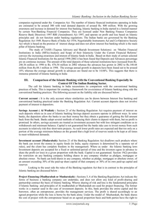 Islamic Banking: Inclusion in the Indian Banking Sector
www.iosrjournals.org 3 | Page
companies registered under the Companies Act. The number of Islamic financial institutions operating in India
are estimated to be around 300 with total demand deposits of around Rs. 800 million. With the growing
awareness and increase in demand for interest free banking, Islamic banking in India started in a limited manner
by certain Non-Banking Financial Companies. They are licensed under Non Banking Finance Companies
Reserve Bank Directives 1997 RBI (Amendment) Act 1997, and operate on profit and loss based on Islamic
principles and do not function under banking regulations. The Indian banks are goverened by the Banking
Regulation Act 1949, Reserve Bank of India Act 1934, Negotiatiable Instruments Act and Co-Operative Society
Act which is based on the premise of interest charge and does not allow interest free banking which is the main
pillar of Islamic banking.
The study of TASIS (Taqwaa Advisory and Shariah Investment Solutions) on ‗Muslim Financial
Institutions in India (MFIs):Analysis and Scope of their Islamicity Under the Current Financial Reforms‘
conveys the increasing awareness and interest of Islamic funds in India. Based on their study of certain selected
Islamic Financial Institutions for the period 1998-2002 it has been found that Deposits and Advances percentage
are on continous increase. The amount of the total deposits of these selected institutions have increased from Rs.
246.36 million in 1998 to Rs. 476.54 million in 2002 whereas the advances has grown in 2002 to Rs.148.68
million from Rs.88.1 million in 1998. The average annual growth in deposits have been found out to be around
18% whereas the average annual growth in advances are found out to be 14.04%. This suggests that there is
immense potential of Islamic banking in India
III. Comparison of the Islamic Banking with the Conventional Banking Especially In
Context Of The Indian Banking Sector.
The call for Islamic banking in India necessitates its comparison with the conventional banking
practices of India. This is important for creating a framework for co-existence of Islamic banking along side the
conventional banking practices. The following account on the liability side are discussed below:
Current account : It is the only account where similarities can be drawn between Interest free banking and
conventional banking practiced under the Banking Regulation Act. Current account deposits does not involve
payment of interest to depositors.
Savings Account ( Al Wadiah) : Section 21 of the Banking Regulation Act requires payment of interest on
such deposits where as in case of Islamic banking Savings deposit accounts operate in different ways. In some
banks, the depositors allow the banks to use their money but they obtain a guarantee of getting the full amount
back from the bank. Banks adopt several methods of inducing their clients to deposit with them, but no profit is
promised. In others, savings accounts are treated as investment accounts but with less stringent conditions as to
withdrawals and minimum balance. Capital is not guaranteed but the banks take care to invest money from such
accounts in relatively risk-free short-term projects. As such lower profit rates are expected and that too only on a
portion of the average minimum balance on the ground that a high level of reserves needs to be kept at all times
to meet withdrawal demands.
Investment account (Mudarabah): Section 21 of the Banking Regulation Act disallows such products where
the bank can invest the money in equity funds (in India, equity exposure is determined by a separate set of
rules), and the client has complete freedom in the management. Where as under the Islamic banking laws
Investment deposits are accepted for a fixed or unlimited period of time and the investors agree in advance to
share the profit (or loss) in a given proportion with the bank. Capital is not guaranteed. Section 19(2) provides
for restriction on any banking company holding shares in any company whether as pledgee, mortgagee or
absolute owner. No bank can hold shares in any company, whether as pledge, mortgagee or absolute owner, of
an amount exceeding 30% of the paid-up share capital of that company or 30% of its own paid-up capital and
reserves
Looking to the asset side the rules of the Banking regulaton Act that is in contrast to the principles of
Islamic banking are discussed below :
Project Financing (Mudharabah or Musharakah) : Sections 5, 6 of the Banking Regulations Act indicate the
forms of business a banking company can undertake, and does not allow any kind of profit-sharing and
partnership contract the basis of Islamic banking. Wheres sharing of risk and loss is the fundamental principles
if Islamic banking and principles of Al mudharabah or Musharakah are used for project financing. The former
works in a manner used in the case of investment deposits. In this, bank provides the entire capital and the
borrower, often an entrepreneur, provides the management services. The profit is shared accordingly to an
agreed proportion while the loss is borne by the bank alone. Under the model of Musharakah, the bank shares
the cost of project with the entrepreneur based on an agreed proportion basis and both parties have the right to
 