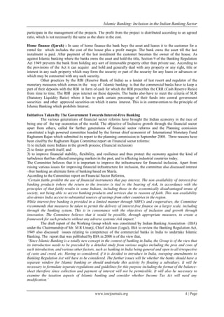Islamic Banking: Inclusion in the Indian Banking Sector
www.iosrjournals.org 4 | Page
participate in the management of the projects. The profit from the project is distributed according to an agreed
ratio, which is not necessarily the same as the share in the cost.
Home finance (Ijarah) : In case of home finance the bank buys the asset and leases it to the customer for a
rental fee which includes the cost of the house plus a profit margin. The bank owns the asset till the last
instalment is paid. After payment of the last instalment the customer becomes the owner of the house. As
against Islamic banking where the banks owns the asset and hold the title, Section 9 of the Banking Regulation
Act 1949 prevents the bank from holding any sort of immovable property other than private use. According to
the provisions of the Act it can acquire and hold and generally deal with any property or any right, title or
interest in any such property which may form the security or part of the security for any loans or advances or
which may be connected with any such security.
Other practices by the RBI (Reserve Bank of India) as a lender of last resort and regulator of the
monetary measures which comes in the way of Islamic banking is that the commercial banks have to keep a
part of their deposits with the RBI in form of cash for which the RBI prescribes the CRR (Cash Reserve Ratio)
from time to time. The RBI pays interset on these deposits. The banks also have to meet the criteria of SLR
(Statutory Liquidity Ratio) where it has to park certain percentage of their funds into central government
securities and other approved securities on which it earns interest. This is in contravention to the principle of
Islamic Banking which prohibits Interest.
Initiatives Taken By The Government Towards Interest-Free Banking
The various generations of financial sector reforms have brought the Indian economy in the race of
being one of the top economies of the world. The objective of Inclusive growth through the financial sector
apart from others, called for further generations of financial sector reforms and the Planning comission
constituted a high powered committee headed by the former chief economist of International Monetary Fund
Raghuram Rajan which submitted its report to the planning commission in September 2008. Three reasons have
been cited by the Raghuram Rajan Committee report on Financial sector reforms:
1) to include more Indians in the growth process; (financial inclusion)
2) to foster growth itself; and
3) to improve financial stability, flexibility, and resilience and thus protect the economy against the kind of
turbulence that has affected emerging markets in the past, and is affecting industrial countries today.
The Committee believes that it is important to improve the infrastructure for financial inclusion. Apart from
raising various issues for improving financial infrastructure for inclusion, the committee also discussed interest
–free banking an alternate form of banking based on Sharia.
According to the Committee report on Financial Sector Reforms,
‘Certain faiths prohibit the use of financial instruments that pay interest. The non availability of interest-free
banking products (where the return to the investor is tied to the bearing of risk, in accordance with the
principles of that faith) results in some Indians, including those in the economically disadvantaged strata of
society, not being able to access banking products and services due to reasons of faith. This non availability
also denies India access to substantial sources of savings from other countries in the region.
While interest-free banking is provided in a limited manner through NBFCs and cooperatives, the Committee
recommends that measures be taken to permit the delivery of interest-free finance on a larger scale, including
through the banking system. This is in consonance with the objectives of inclusion and growth through
innovation. The Committee believes that it would be possible, through appropriate measures, to create a
framework for such products without any adverse systemic risk impact.’
The draft report of the Working Group which was constituted by Indian Banking Association (IBA)
under the Chairmanship of Mr. M R Umarji, Chief Advisor (Legal), IBA to review the Banking Regulation Act,
1949 also discussed issues relating to competence of the commercial banks in India to undertake Islamic
Banking. The report that was published by IBA in 2008 is of the view that,
‗Since Islamic Banking is a totally new concept in the context of banking in India, the Group is of the view that
its introduction needs to be preceded by a detailed study from various angles including the pros and cons of
such introduction, and various other factors, such as banking in India being general and open to all irrespective
of caste and creed, etc. Having so considered, if it is decided to introduce in India, sweeping amendments to
Banking Regulation Act will have to be considered. The further issues will be whether the banks should have a
separate window for Islamic banking or should undertake this activity by floating a subsidiary. It will be
necessary to formulate separate regulations and guidelines for this purpose including the format of the balance-
sheet therefore since collection and payment of interest will not be permissible. It will also be necessary to
examine the taxation aspects of Islamic banking and consider whether Income Tax Act will need any
modification.’
 