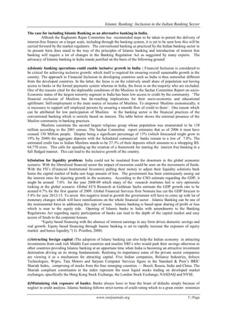 Islamic Banking: Inclusion in the Indian Banking Sector
www.iosrjournals.org 5 | Page
The case for including Islamic Banking as an alternative banking in India.
Althouh the Raghuram Rajan Committee has recomended steps to be taken to permit the delivery of
interest-free finance on a larger scale, including through the banking system, it is yet to be seen how this will be
carried forward by the market regulators . The conventional banking as practiced by the Indian banking sector in
its present form does stand in the way of the principles of Islamic banking and introduction of interest free
banking will require a lot of changes in the Banking Regulation Act as suggested by many experts. The
advocacy of Islamic banking in India stands justified on the basis of the following ground:
a)Islamic banking operations could enable inclusive growth in India : Financial Inclusion is considered to
be critical for achieving inclusive growth; which itself is required for ensuring overall sustainable growth in the
country. The approach to Financial Inclusion in developing countries such as India is thus somewhat different
from the developed countries. In the latter, the focus is on the relatively small share of population not having
access to banks or the formal payments system whereas in India, the focus is on the majority who are excluded.
One of the reasons cited for the deplorable conditions of the Muslims in the Sachar Committee Report on socio-
Economic status of the largest minority segment in India has been low access to credit by the community. ‗The
financial exclusion of Muslims has far-reaching implications for their socio-economic and educational
upliftment. Self-employment is the main source of income of Muslims. To empower Muslims economically, it
is necessary to support self employed persons by ensuring a smooth flow of credit to them‘. One reason which
can be attributed for low participation of Muslims in the banking sector is the financial practices of the
conventional banking which is entirely based on interest. The table below shows the minimal presence of the
Muslim community in banking practices.
Muslims constitute the second largest religious group whose population was enumerated to be 138
million according to the 2001 census. The Sachar Committee report estimates that as of 2006 it must have
crossed 150 Million people. Despite being a significant percentage of 13% (which forecasted might grow to
19% by 2040) the aggregate deposits with the Scheduled commercial banks remain to a low of 7.8%. The
estimated credit loss to Indian Muslims stands to be 27.3% of their deposits which amounts to a whopping RS.
64,770 crore. This calls for speeding up the creation of a framework for starting the interest free banking in a
full fledged manner. This can lead to the inclusive growth of the country.
b)Solution for liquidity problem: India could not be insulated from the downturn in the global economic
scenario. With the liberalized financial sector the impact of recession could be seen on the movements of funds.
With the FII‘s (Financial Institutional Investors) pulling their money to adjust their liquidity solutions back
home the capital market of India saw huge amount of loss. The government has been continuously easing out
the interest rates for injecting growth in the economy. According to the CSO estimate regarding the GDP, it
might be around 7.6% for the year 2008-09 which many of the research institutes feel is very optimistic
looking at the global scenario. Global ECS Research at Goldman Sachs estimate the GDP growth rate to be
around 6.7% for the first quarter of 2009. Global Financial Services firm Nomura has cut the GDP forecast to
5.8% for year 2012-13. To arrest this negative trend in growth the government will have to come up with lot of
monetary changes which will have ramifications on the whole financial sector . Islamic Banking can be one of
the instrumental force in addressing this type of issues. Islamic banking is based upon sharing of profit or loss
which is near to the equity side. Opening of Islamic banks in India with amendments to the Banking
Regulations Act regarding equity participation of banks can lead to the depth of the capital market and easy
access of funds to the corporate houses.
―Equity based financing with the absence of interest earnings in any form drives domestic savings and
real growth. Equity based financing through Isamic banking is set to rapidly increase the exposure of equity
market and hence liquidity.‖( G. Pvaithra, 2008)
c)Attracting foreign capital :The adoption of Islamc banking can also help the Indian economy in attracting
investments from cash rich Middle East countries and muslim NRI‘s who would park their savings otherwise in
other countries providing Islamic banking at an opportune time when India is becoming an attractive investment
destination driving on its strong fundamentals. Realising its importance some of the private sector companies
are viewing it as a mechanism for attracting capital. Five Indian companies, Reliance Industries, Infosys
Technologies, Wipro, Tata Motors and Satyam Computer Services figure in the Standard & Poor‘s BRIC
Shariah Index, comprising of stocks from the four emerging countries — Brazil, Russia, India and China. The
Shariah compliant constituents in the index represent the most liquid stocks trading on developed market
exchanges, specifically the Hong Kong Stock Exchange, the London Stock Exchange, NASDAQ and NYSE.
d)Minimizing risk exposure of banks: Banks always have to bear the brunt of defaults simply because of
neglect in credit analysis. Islamic banking follows strict norms of credit rating which to a great extent minimize
 