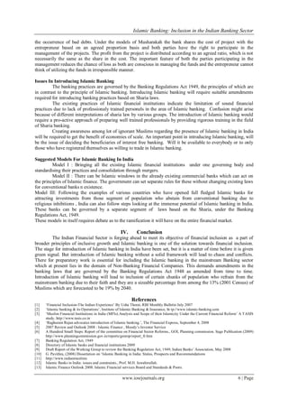 Islamic Banking: Inclusion in the Indian Banking Sector
www.iosrjournals.org 6 | Page
the occurrence of bad debts. Under the models of Musharakah the bank shares the cost of project with the
entrepreneur based on an agreed proportion basis and both parties have the right to participate in the
management of the projects. The profit from the project is distributed according to an agreed ratio, which is not
necessarily the same as the share in the cost. The important feature of both the parties participating in the
management reduces the chance of loss as both are conscious in managing the funds and the entrepreneur cannot
think of utilizing the funds in irresponsible manner.
Issues In Introducing Islamic Banking
The banking practices are governed by the Banking Regulations Act 1949, the principles of which are
in contrast to the principle of Islamic banking. Introducing Islamic banking will require suitable amendments
required for introducing banking practices based on Sharia laws.
The existing practices of Islamic financial institutions indicate the limitation of sound financial
practices due to lack of professionaly trained personels in the area of Islamic banking. Confusion might arise
because of different interpretations of sharia law by various groups. The introduction of Islamic banking would
require a pro-active approach of preparing well trained professionals by providing rigorous training in the field
of Sharia banking.
Creating awareness among lot of ignorant Muslims regarding the presence of Islamic banking in India
will be required to get the benefit of economies of scale. An important point in introducing Islamic banking, will
be the issue of deciding the beneficiaries of interest free banking. Will it be available to everybody or to only
those who have registered themselves as willing to trade in Islamic banking.
Suggested Models For Islamic Banking In India
Model I : Bringing all the existing Islamic financial institutions under one governing body and
standardising their practices and consolidation through mergers.
Model II : There can be Islamic windows in the already existing commercial banks which can act on
the principles of Islamic finance. The government can set separate rules for these without changing existing laws
for conventional banks n existence.
Model III: Following the examples of various countries who have opened full fledged Islamic banks for
attracting investments from those segment of population who abstain from conventional banking due to
religious inhibitions , India can also follow steps looking at the immense potential of Islamic banking in India.
These banks can be governed by a separate segment of laws based on the Sharia, under the Banking
Regulations Act, 1949.
These models in itself requires debate as to the ramification it will have on the entire financial market.
IV. Conclusion
The Indian Financial Sector is forging ahead to meet its objective of financial inclusion as a part of
broader principles of inclusive growth and Islamic banking is one of the solution towards financial inclusion.
The stage for introduction of Islamic banking in India have been set, but it is a matter of time before it is given
green signal. But introduction of Islamic banking without a solid framework will lead to chaos and conflicts.
There for preparatory work is essential for including the Islamic banking in the mainstream Banking sector
which at present lies in the domain of Non-Banking Financial Companies. This demands amendments in the
banking laws that are governed by the Banking Regulations Act 1948 as amended from time to time.
Introduction of Islamic banking will lead to inclusion of certain chunks of population who refrain from the
mainstream banking due to their faith and they are a sizeable percentage from among the 13% (2001 Census) of
Muslims which are forecasted to be 19% by 2040.
References
[1] ‗Financial Inclusion-The Indian Experience‘ By Usha Thorat, RBI Monthly Bulletin July 2007
[2] ‗Islamic banking & its Operations‘, Institute of Islamic Banking & Insurance, ht tp://www.islamic-banking.com
[3] ‗Muslim Financial Institutions in India (MFIs):Analysis and Scope of their Islamicity Under the Current Financial Reform‘ A TASIS
study, http://www.tasis.co.in
[4] ‗Raghuram Rajan advocates introduction of Islamic banking.‘, The Financial Express, September 4, 2008
[5] 2007 Review and Outlook 2008 : Islamic Finance , Moody‘s Investor Service
[6] A Hundred Small Steps: Report of the committee on Financial Sector Reforms., GOI, Planning commission. Sage Publication (2009)
http://www.planningcommission.gov.in/reports/genrep/report_fr.htm
[7] Banking Regulation Act, 1949
[8] Directory of Islamic banks and financial institutions 2009
[9] Draft Report of the Working Group to review the Banking Regulation Act, 1949, Indian Banks‘ Association, May 2008
[10] G. Pavithra, (2008) Dissertation on ‗Islamic Banking in India: Status, Prospects and Recommendations
[11] http://www.indianmuslims
[12] Islamic Banks in India: issues and constraints., Prof. M.H. Jawahirullah.
[13] Islamic Finance Outlook 2008. Islamic Financial services Board and Standards & Poors.
 