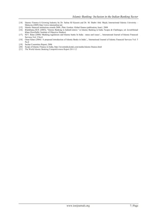 Islamic Banking: Inclusion in the Indian Banking Sector
www.iosrjournals.org 7 | Page
[14] Islamic Finance:A Growing Industry by Dr. Salina HJ Kassim and Dr. M. Shabri Abd. Majid, International Islamic University –
Malaysia.(2009) http://www.islamonline.net
[15] Islamic financial institutions awards 2008., Platt, Gordon. Global finance publication, June1, 2008
[16] Khatkhatay,M.H. [2003], ―Islamic Banking in IndianContext,‖ in Islamic Banking in India: Scopes & Challenges, ed. JavedAhmad
Khan (NewDelhi: Institute of Objective Studies)
[17] M.Y. Khan (2000) ‘Banking regulations and Islamic banks In India : status and issues‘.,. International Journal of Islamic Financial
Services Vol. 2 No.4
[18] Omar Khan (2004) ‗A proposed introduction of Islamic Banks in India‘.,. International Journal of Islamic Financial Services Vol. 5
No.4
[19] Sachar Committee Report, 2006
[20] Scope of Islamic Finance in India, http://investindia.kotak.com/media/islamic-finance.html
[21] The World Islamic Banking Competitiveness Report 2011/12
 