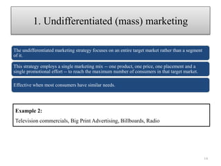 The undifferentiated marketing strategy focuses on an entire target market rather than a segment
of it.
This strategy employs a single marketing mix -- one product, one price, one placement and a
single promotional effort -- to reach the maximum number of consumers in that target market.
Effective when most consumers have similar needs.
1. Undifferentiated (mass) marketing
14
Example 2:
Television commercials, Big Print Advertising, Billboards, Radio
 