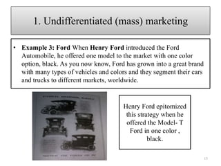 • Example 3: Ford When Henry Ford introduced the Ford
Automobile, he offered one model to the market with one color
option, black. As you now know, Ford has grown into a great brand
with many types of vehicles and colors and they segment their cars
and trucks to different markets, worldwide.
15
1. Undifferentiated (mass) marketing
Henry Ford epitomized
this strategy when he
offered the Model- T
Ford in one color ,
black.
 