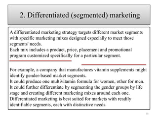 A differentiated marketing strategy targets different market segments
with specific marketing mixes designed especially to meet those
segments' needs.
Each mix includes a product, price, placement and promotional
program customized specifically for a particular segment.
2. Differentiated (segmented) marketing
16
For example, a company that manufactures vitamin supplements might
identify gender-based market segments.
It could produce one multivitamin formula for women, other for men.
It could further differentiate by segmenting the gender groups by life
stage and creating different marketing mixes around each one.
Differentiated marketing is best suited for markets with readily
identifiable segments, each with distinctive needs.
 