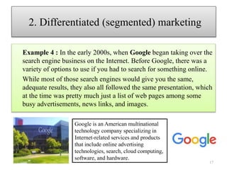 Example 4 : In the early 2000s, when Google began taking over the
search engine business on the Internet. Before Google, there was a
variety of options to use if you had to search for something online.
While most of those search engines would give you the same,
adequate results, they also all followed the same presentation, which
at the time was pretty much just a list of web pages among some
busy advertisements, news links, and images.
17
2. Differentiated (segmented) marketing
Google is an American multinational
technology company specializing in
Internet-related services and products
that include online advertising
technologies, search, cloud computing,
software, and hardware.
 