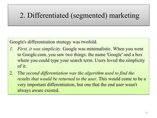 18
Google's differentiation strategy was twofold.
1. First, it was simplicity. Google was minimalistic. When you went
to Google.com, you saw two things: the name 'Google' and a box
where you could type your search term. Users loved the simplicity
of it.
2. The second differentiation was the algorithm used to find the
results that would be returned to the user. This would come to be a
very important differentiation, but one that the end user wasn't
always aware existed.
2. Differentiated (segmented) marketing
 