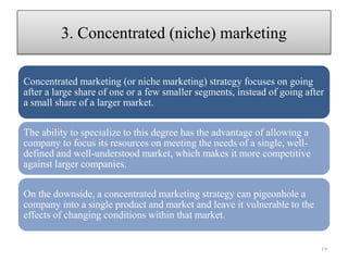 Concentrated marketing (or niche marketing) strategy focuses on going
after a large share of one or a few smaller segments, instead of going after
a small share of a larger market.
The ability to specialize to this degree has the advantage of allowing a
company to focus its resources on meeting the needs of a single, well-
defined and well-understood market, which makes it more competitive
against larger companies.
On the downside, a concentrated marketing strategy can pigeonhole a
company into a single product and market and leave it vulnerable to the
effects of changing conditions within that market.
3. Concentrated (niche) marketing
19
 