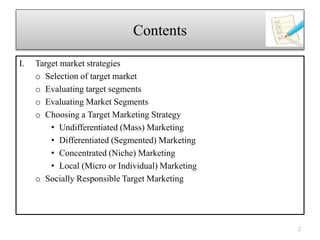 I. Target market strategies
o Selection of target market
o Evaluating target segments
o Evaluating Market Segments
o Choosing a Target Marketing Strategy
• Undifferentiated (Mass) Marketing
• Differentiated (Segmented) Marketing
• Concentrated (Niche) Marketing
• Local (Micro or Individual) Marketing
o Socially Responsible Target Marketing
2
Contents
 