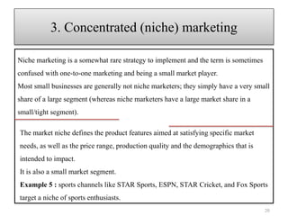 Niche marketing is a somewhat rare strategy to implement and the term is sometimes
confused with one-to-one marketing and being a small market player.
Most small businesses are generally not niche marketers; they simply have a very small
share of a large segment (whereas niche marketers have a large market share in a
small/tight segment).
20
3. Concentrated (niche) marketing
The market niche defines the product features aimed at satisfying specific market
needs, as well as the price range, production quality and the demographics that is
intended to impact.
It is also a small market segment.
Example 5 : sports channels like STAR Sports, ESPN, STAR Cricket, and Fox Sports
target a niche of sports enthusiasts.
 