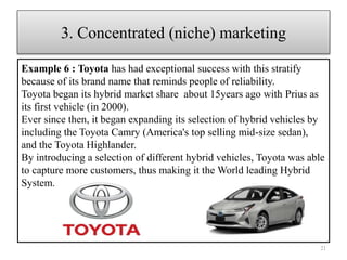 Example 6 : Toyota has had exceptional success with this stratify
because of its brand name that reminds people of reliability.
Toyota began its hybrid market share about 15years ago with Prius as
its first vehicle (in 2000).
Ever since then, it began expanding its selection of hybrid vehicles by
including the Toyota Camry (America's top selling mid-size sedan),
and the Toyota Highlander.
By introducing a selection of different hybrid vehicles, Toyota was able
to capture more customers, thus making it the World leading Hybrid
System.
21
3. Concentrated (niche) marketing
 
