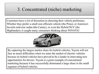 By capturing the largest market share for hybrid vehicles, Toyota will not
face as much difficulties when we enter the market of electric vehicles
because its hybrid vehicles have proved to be a leader in innovating new
opportunities for drivers. Toyota is a great example of concentrated
marketing because it has successfully dominated a large share in the small
segment of hybrid vehicles.
22
3. Concentrated (niche) marketing
Customers have a lot of discretion in choosing their vehicle preference.
Whether they prefer a small size efficient vehicle (the Prius), or America's
favorite mid-size sedan (the Camry), or even the Hybrid SUV (the
Highlander); it caught many consumers thinking about TOYOTA!
 