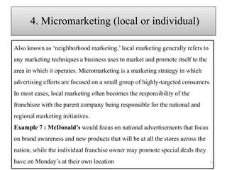 Also known as ‘neighborhood marketing,’ local marketing generally refers to
any marketing techniques a business uses to market and promote itself to the
area in which it operates. Micromarketing is a marketing strategy in which
advertising efforts are focused on a small group of highly-targeted consumers.
In most cases, local marketing often becomes the responsibility of the
franchisee with the parent company being responsible for the national and
regional marketing initiatives.
Example 7 : McDonald’s would focus on national advertisements that focus
on brand awareness and new products that will be at all the stores across the
nation, while the individual franchise owner may promote special deals they
have on Monday’s at their own location 23
4. Micromarketing (local or individual)
 