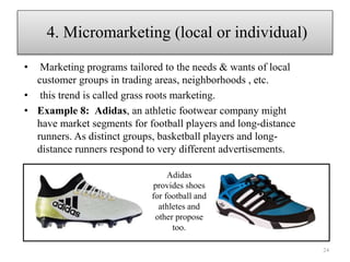• Marketing programs tailored to the needs & wants of local
customer groups in trading areas, neighborhoods , etc.
• this trend is called grass roots marketing.
• Example 8: Adidas, an athletic footwear company might
have market segments for football players and long-distance
runners. As distinct groups, basketball players and long-
distance runners respond to very different advertisements.
24
4. Micromarketing (local or individual)
Adidas
provides shoes
for football and
athletes and
other propose
too.
 