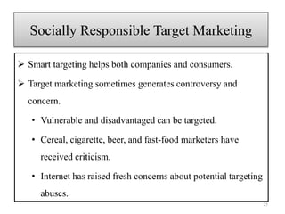 Socially Responsible Target Marketing
 Smart targeting helps both companies and consumers.
 Target marketing sometimes generates controversy and
concern.
• Vulnerable and disadvantaged can be targeted.
• Cereal, cigarette, beer, and fast-food marketers have
received criticism.
• Internet has raised fresh concerns about potential targeting
abuses.
25
 