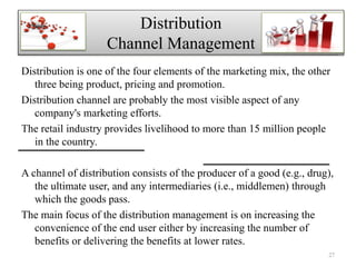 Distribution is one of the four elements of the marketing mix, the other
three being product, pricing and promotion.
Distribution channel are probably the most visible aspect of any
company's marketing efforts.
The retail industry provides livelihood to more than 15 million people
in the country.
A channel of distribution consists of the producer of a good (e.g., drug),
the ultimate user, and any intermediaries (i.e., middlemen) through
which the goods pass.
The main focus of the distribution management is on increasing the
convenience of the end user either by increasing the number of
benefits or delivering the benefits at lower rates.
Distribution
Channel Management
27
 
