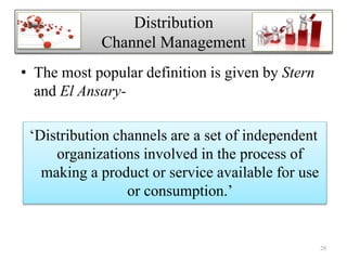 • The most popular definition is given by Stern
and El Ansary-
‘Distribution channels are a set of independent
organizations involved in the process of
making a product or service available for use
or consumption.’
28
Distribution
Channel Management
 