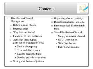Contents
II. Distribution Channel
Management
o Definition and phases
o Intermediaries
o Why Intermediaries?
o Functions of Intermediaries
o Activities that a typical
distribution channel performs
• Spatial discrepancy
• Temporal discrepancy
• Need to break the bulk
• Need to provide assortment
o Setting distribution objectives
o Organizing channel activity
o Distribution channel strategy.
o Pharmaceutical distribution in
India
o Sales Distribution Channel
• Supply or service channel
• OTC Distribution
• Web Distribution
• Extent of distribution
3
 