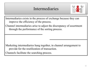 Intermediaries
Intermediaries exists in the process of exchange because they can
improve the efficiency of the process.
Channel intermediaries arise to adjust the discrepancy of assortment
through the performance of the sorting process.
Marketing intermediaries hang together, in channel arrangement to
provide for the reutilization of transaction.
Channels facilitate the searching process.
32
 