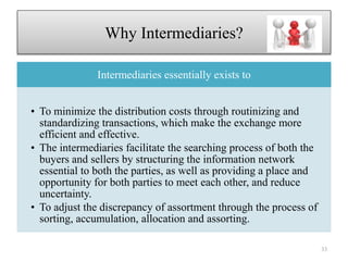 Why Intermediaries?
Intermediaries essentially exists to
• To minimize the distribution costs through routinizing and
standardizing transactions, which make the exchange more
efficient and effective.
• The intermediaries facilitate the searching process of both the
buyers and sellers by structuring the information network
essential to both the parties, as well as providing a place and
opportunity for both parties to meet each other, and reduce
uncertainty.
• To adjust the discrepancy of assortment through the process of
sorting, accumulation, allocation and assorting.
33
 