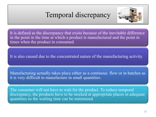 Temporal discrepancy
It is defined as the discrepancy that exists because of the inevitable difference
in the point in the time at which a product is manufactured and the point in
times when the product in consumed.
It is also caused due to the concentrated nature of the manufacturing activity.
Manufacturing actually takes place either as a continous flow or in batches as
it is very difficult to manufacture in small quantities.
The consumer will not have to wait for the product. To reduce temporal
discrepancy, the products have to be stocked at appropriate places in adequate
quantities so the waiting time can be minimized.
38
 