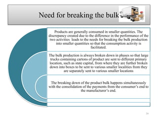 Need for breaking the bulk
Products are generally consumed in smaller quantities. The
discrepancy created due to the difference in the performance of the
two activities leads to the needs for breaking the bulk production
into smaller quantities so that the consumption activity is
facilitated.
The bulk production is always broken down in phases so that large
trucks containing cartons of product are sent to different primary
location, such as state capital, from where they are further broken
down into boxes to be sent to various smaller localities from they
are separately sent to various smaller locations
The breaking down of the product bulk happens simultaneously
with the consolidation of the payments from the consumer’s end to
the manufacturer’s end.
39
 