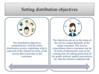 Setting distribution objectives
The distribution objectives
communicates with the entire
distribution system, explaining what is
expected of the channel in terms of the
service that it provides to the
consumer.
The objectives are set in the terms of
the service output demands of the
target consumer. The service
expectations from a consumer can be
in terms of dimensions such as the
waiting time for taking possession of
the goods ordered, spatial convenience
etc. that the channel could provide.
42
 