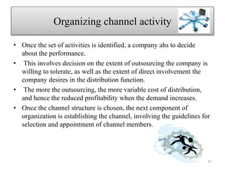 Organizing channel activity
• Once the set of activities is identified, a company ahs to decide
about the performance.
• This involves decision on the extent of outsourcing the company is
willing to tolerate, as well as the extent of direct involvement the
company desires in the distribution function.
• The more the outsourcing, the more variable cost of distribution,
and hence the reduced profitability when the demand increases.
• Once the channel structure is chosen, the next component of
organization is establishing the channel, involving the guidelines for
selection and appointment of channel members.
43
 