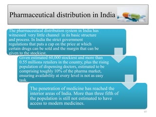 Pharmaceutical distribution in India
The pharmaceutical distribution system in India has
witnessed very little channel in its basic structure
and process. In India the strict government
regulations that puts a cap on the price at which
certain drugs can be sold and the margin that can be
given to the stockiest.
Given estimated 60,000 stockiest and more than
0.55 millions retailers in the country, plus the rising
population of dispensing doctors, estimated to be
comprising toughly 10% of the pharma market,
ensuring availability at every level is not as easy
task.
The penetration of medicine has reached the
interior areas of India. More than three fifth of
the population is still not estimated to have
access to modern medicines.
45
 