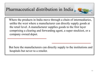 Where the products in India move through a chain of intermediaries,
unlike the west where a manufacturer can directly supply goods at
the retail level. A manufacturer supplies goods to the first layer
comprising a clearing and forwarding agent, a super stockiest, or a
company owned depot.
But here the manufacturers can directly supply to the institutions and
hospitals but never to a retailer.
Pharmaceutical distribution in India
46
 