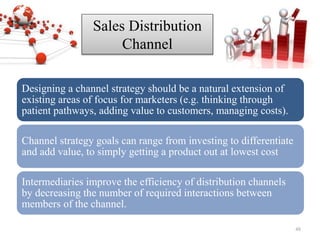 Sales Distribution
Channel
Designing a channel strategy should be a natural extension of
existing areas of focus for marketers (e.g. thinking through
patient pathways, adding value to customers, managing costs).
Channel strategy goals can range from investing to differentiate
and add value, to simply getting a product out at lowest cost
Intermediaries improve the efficiency of distribution channels
by decreasing the number of required interactions between
members of the channel.
48
 