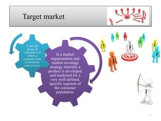 Target market
Is a market
segmentation and
market coverage
strategy whereby a
product is developed
and marketed for a
very well-defined,
specific segment of
the consumer
population.
A specific
group of
consumers at
which a
company aims
its products
and services
5
 