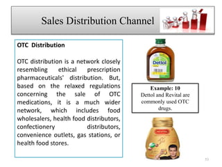 OTC Distribution
OTC distribution is a network closely
resembling ethical prescription
pharmaceuticals' distribution. But,
based on the relaxed regulations
concerning the sale of OTC
medications, it is a much wider
network, which includes food
wholesalers, health food distributors,
confectionery distributors,
convenience outlets, gas stations, or
health food stores.
Sales Distribution Channel fjdhh
53
Example: 10
Dettol and Revital are
commonly used OTC
drugs.
 