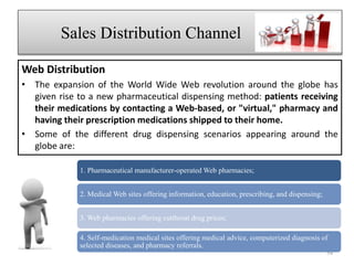 Web Distribution
• The expansion of the World Wide Web revolution around the globe has
given rise to a new pharmaceutical dispensing method: patients receiving
their medications by contacting a Web-based, or "virtual," pharmacy and
having their prescription medications shipped to their home.
• Some of the different drug dispensing scenarios appearing around the
globe are:
Sales Distribution Channel jcvnb
1. Pharmaceutical manufacturer-operated Web pharmacies;
2. Medical Web sites offering information, education, prescribing, and dispensing;
3. Web pharmacies offering cutthroat drug prices;
4. Self-medication medical sites offering medical advice, computerized diagnosis of
selected diseases, and pharmacy referrals.
54
 