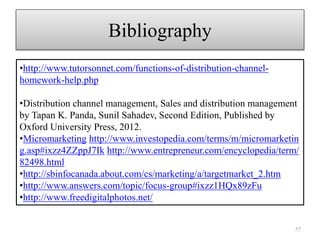 Bibliography
57
•http://www.tutorsonnet.com/functions-of-distribution-channel-
homework-help.php
•Distribution channel management, Sales and distribution management
by Tapan K. Panda, Sunil Sahadev, Second Edition, Published by
Oxford University Press, 2012.
•Micromarketing http://www.investopedia.com/terms/m/micromarketin
g.asp#ixzz4ZZppJ7Ik http://www.entrepreneur.com/encyclopedia/term/
82498.html
•http://sbinfocanada.about.com/cs/marketing/a/targetmarket_2.htm
•http://www.answers.com/topic/focus-group#ixzz1HQx89zFu
•http://www.freedigitalphotos.net/
 