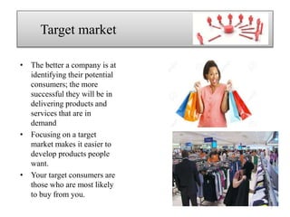 • The better a company is at
identifying their potential
consumers; the more
successful they will be in
delivering products and
services that are in
demand
• Focusing on a target
market makes it easier to
develop products people
want.
• Your target consumers are
those who are most likely
to buy from you.
Target market
7
 