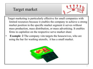 Target marketing is particularly effective for small companies with
limited resources because it enables the company to achieve a strong
market position in the specific market segment it serves without
mass production, mass distribution, or mass advertising. It enables
firms to capitalize on the respective serve market share
• Example: 2 The company vim targets the housewives, who are
using the bar for washing utensils, it has a small market.
Target market
8
 