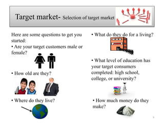 Here are some questions to get you
started:
• Are your target customers male or
female?
Target market- Selection of target market
• How old are they?
• Where do they live?
• What do they do for a living?
• What level of education has
your target consumers
completed: high school,
college, or university?
• How much money do they
make?
9
 