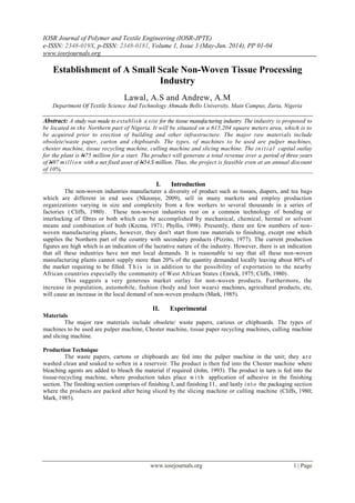 IOSR Journal of Polymer and Textile Engineering (IOSR-JPTE)
e-ISSN: 2348-019X, p-ISSN: 2348-0181, Volume 1, Issue 3 (May-Jun. 2014), PP 01-04
www.iosrjournals.org
www.iosrjournals.org 1 | Page
Establishment of A Small Scale Non-Woven Tissue Processing
Industry
Lawal, A.S and Andrew, A.M
Department Of Textile Science And Technology Ahmadu Bello University, Main Campus, Zaria, Nigeria
Abstract: A study was made to establish a site for the tissue manufacturing industry. The industry is proposed to
be located in the Northern part of Nigeria. It will be situated on a 615,204 square meters area, which is to
be acquired prior to erection of building and other infrastructure. The major raw materials include
obsolete/waste paper, carton and chipboards. The types, of machines to be used are pulper machines,
chester machine, tissue recycling machine, culling machine and slicing machine. The initial capital outlay
for the plant is N75 million for a start. The product will generate a total revenue over a period of three years
of N97 million with a net fixed asset of N54.S million. Thus, the project is feasible even at an annual discount
of 10%.
I. Introduction
The non-woven industries manufacturer a diversity of product such as tissues, diapers, and tea bags
which are different in end uses (Nkeonye, 2009), sell in many markets and employ production
organizations varying in size and complexity from a few workers to several thousands in a series of
factories ( Cliffs, 1980) . These non-woven industries rest on a common technology of bonding or
interlocking of fibres or both which can be accomplished by mechanical, chemical, hermal or solvent
means and combination of both (Krcma, 1971; Phyllis, 1998). Presently, there are few numbers of non-
woven manufacturing plants, however, they don't start from raw materials to finishing, except one which
supplies the Northern part of the country with secondary products (Pizzito, 1977). The current production
figures are high which is an indication of the lucrative nature of the industry. However, there is an indication
that all these industries have not met local demands. It is reasonable to say that all these non-woven
manufacturing plants cannot supply more than 20% of the quantity demanded locally leaving about 80% of
the market requiring to be filled. T h i s is in addition to the possibility of exportation to the nearby
African countries especially the community of West African States (Enrick, 1975; Cliffs, 1980).
This suggests a very generous market outlay for non-woven products. Furthermore, the
increase in population, automobile, fashion (body and loot wears) machines, agricultural products, etc,
will cause an increase in the local demand of non-woven products (Mark, 1985).
II. Experimental
Materials
The major raw materials include obsolete/ waste papers, carious or chipboards. The types of
machines to be used are pulper machine, Chester machine, tissue paper recycling machines, culling machine
and slicing machine.
Production Technique
The waste papers, cartons or chipboards arc fed into the pulper machine in the unit; they are
washed clean and soaked to soften in a reservoir. The product is then fed into the Chester machine where
bleaching agents are added to bleach the material if required (John, 1993). The product in turn is fed into the
tissue-recycling machine, where production takes place w i t h application of adhesive in the finishing
section. The finishing section comprises of finishing I, and finishing I I , and lastly into the packaging section
where the products are packed after being sliced by the slicing machine or culling machine (Cliffs, 1980;
Mark, 1985).
 