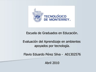 Escuela de Graduados en Educación. Evaluación del Aprendizaje en ambientes  apoyados por tecnología. Flavio Eduardo Pérez Silva -  A01302576 Abril 2010 