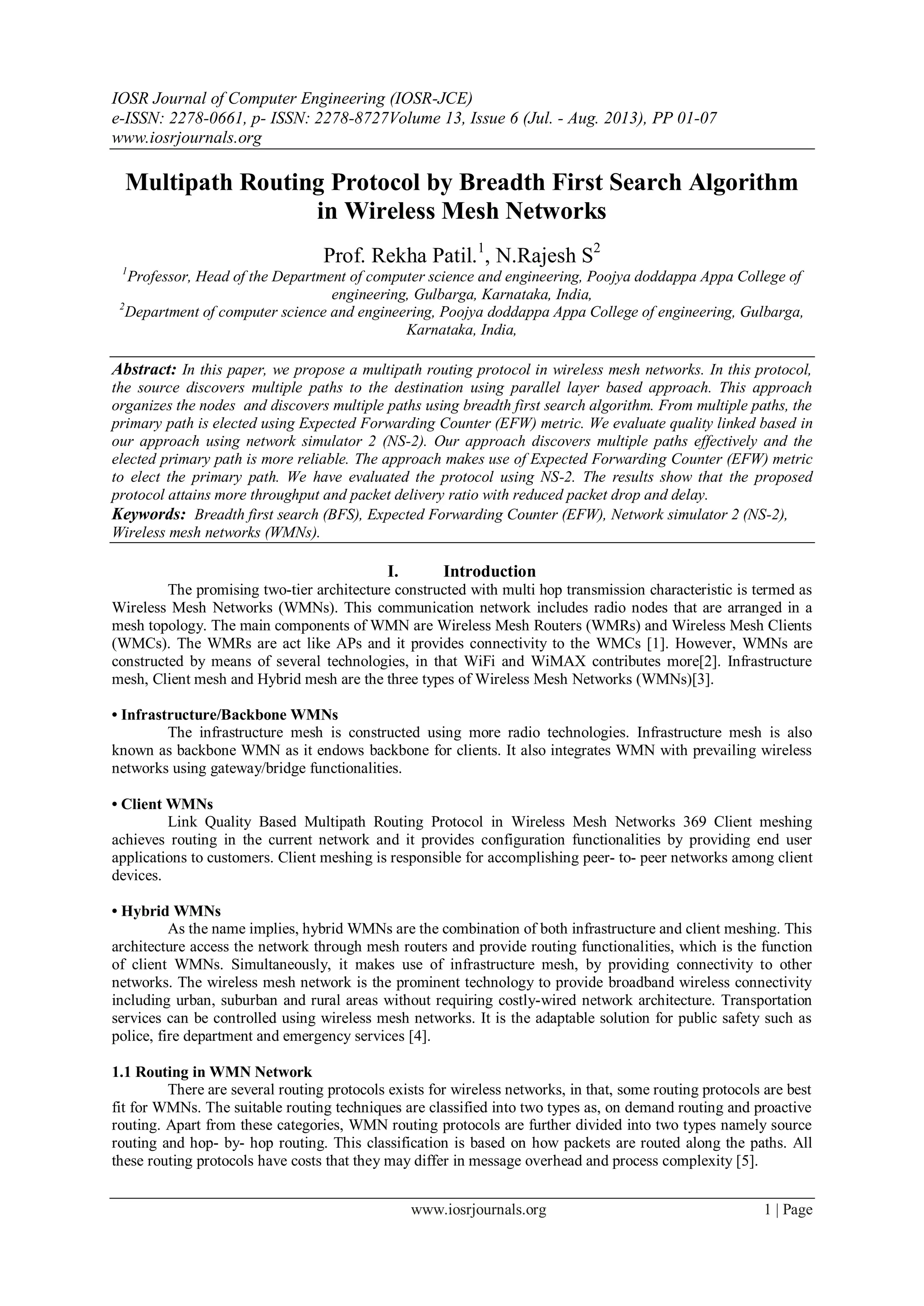 IOSR Journal of Computer Engineering (IOSR-JCE)
e-ISSN: 2278-0661, p- ISSN: 2278-8727Volume 13, Issue 6 (Jul. - Aug. 2013), PP 01-07
www.iosrjournals.org
www.iosrjournals.org 1 | Page
Multipath Routing Protocol by Breadth First Search Algorithm
in Wireless Mesh Networks
Prof. Rekha Patil.1
, N.Rajesh S2
1
Professor, Head of the Department of computer science and engineering, Poojya doddappa Appa College of
engineering, Gulbarga, Karnataka, India,
2
Department of computer science and engineering, Poojya doddappa Appa College of engineering, Gulbarga,
Karnataka, India,
Abstract: In this paper, we propose a multipath routing protocol in wireless mesh networks. In this protocol,
the source discovers multiple paths to the destination using parallel layer based approach. This approach
organizes the nodes and discovers multiple paths using breadth first search algorithm. From multiple paths, the
primary path is elected using Expected Forwarding Counter (EFW) metric. We evaluate quality linked based in
our approach using network simulator 2 (NS-2). Our approach discovers multiple paths effectively and the
elected primary path is more reliable. The approach makes use of Expected Forwarding Counter (EFW) metric
to elect the primary path. We have evaluated the protocol using NS-2. The results show that the proposed
protocol attains more throughput and packet delivery ratio with reduced packet drop and delay.
Keywords: Breadth first search (BFS), Expected Forwarding Counter (EFW), Network simulator 2 (NS-2),
Wireless mesh networks (WMNs).
I. Introduction
The promising two-tier architecture constructed with multi hop transmission characteristic is termed as
Wireless Mesh Networks (WMNs). This communication network includes radio nodes that are arranged in a
mesh topology. The main components of WMN are Wireless Mesh Routers (WMRs) and Wireless Mesh Clients
(WMCs). The WMRs are act like APs and it provides connectivity to the WMCs [1]. However, WMNs are
constructed by means of several technologies, in that WiFi and WiMAX contributes more[2]. Infrastructure
mesh, Client mesh and Hybrid mesh are the three types of Wireless Mesh Networks (WMNs)[3].
• Infrastructure/Backbone WMNs
The infrastructure mesh is constructed using more radio technologies. Infrastructure mesh is also
known as backbone WMN as it endows backbone for clients. It also integrates WMN with prevailing wireless
networks using gateway/bridge functionalities.
• Client WMNs
Link Quality Based Multipath Routing Protocol in Wireless Mesh Networks 369 Client meshing
achieves routing in the current network and it provides configuration functionalities by providing end user
applications to customers. Client meshing is responsible for accomplishing peer- to- peer networks among client
devices.
• Hybrid WMNs
As the name implies, hybrid WMNs are the combination of both infrastructure and client meshing. This
architecture access the network through mesh routers and provide routing functionalities, which is the function
of client WMNs. Simultaneously, it makes use of infrastructure mesh, by providing connectivity to other
networks. The wireless mesh network is the prominent technology to provide broadband wireless connectivity
including urban, suburban and rural areas without requiring costly-wired network architecture. Transportation
services can be controlled using wireless mesh networks. It is the adaptable solution for public safety such as
police, fire department and emergency services [4].
1.1 Routing in WMN Network
There are several routing protocols exists for wireless networks, in that, some routing protocols are best
fit for WMNs. The suitable routing techniques are classified into two types as, on demand routing and proactive
routing. Apart from these categories, WMN routing protocols are further divided into two types namely source
routing and hop- by- hop routing. This classification is based on how packets are routed along the paths. All
these routing protocols have costs that they may differ in message overhead and process complexity [5].
 