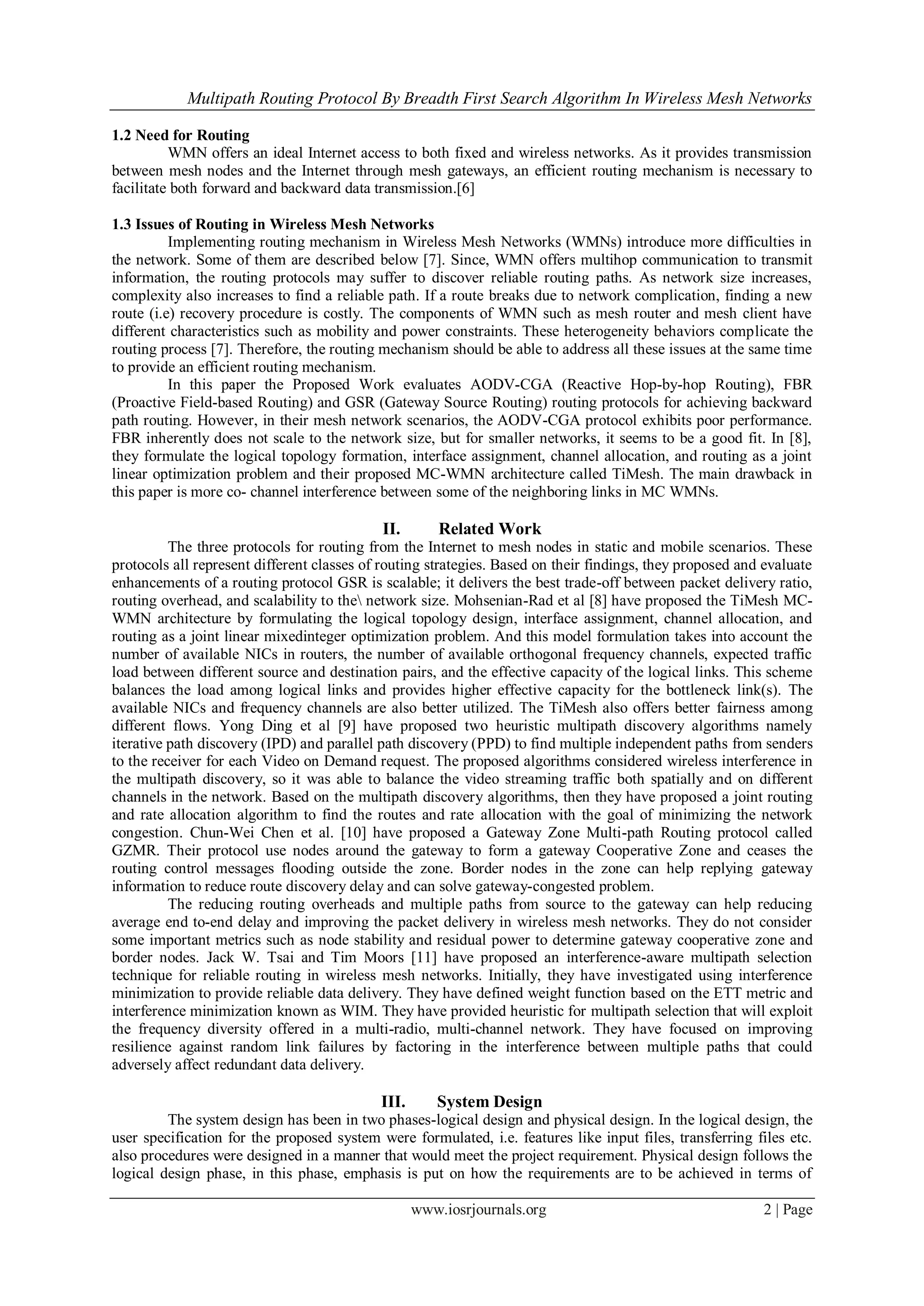 Multipath Routing Protocol By Breadth First Search Algorithm In Wireless Mesh Networks
www.iosrjournals.org 2 | Page
1.2 Need for Routing
WMN offers an ideal Internet access to both fixed and wireless networks. As it provides transmission
between mesh nodes and the Internet through mesh gateways, an efficient routing mechanism is necessary to
facilitate both forward and backward data transmission.[6]
1.3 Issues of Routing in Wireless Mesh Networks
Implementing routing mechanism in Wireless Mesh Networks (WMNs) introduce more difficulties in
the network. Some of them are described below [7]. Since, WMN offers multihop communication to transmit
information, the routing protocols may suffer to discover reliable routing paths. As network size increases,
complexity also increases to find a reliable path. If a route breaks due to network complication, finding a new
route (i.e) recovery procedure is costly. The components of WMN such as mesh router and mesh client have
different characteristics such as mobility and power constraints. These heterogeneity behaviors complicate the
routing process [7]. Therefore, the routing mechanism should be able to address all these issues at the same time
to provide an efficient routing mechanism.
In this paper the Proposed Work evaluates AODV-CGA (Reactive Hop-by-hop Routing), FBR
(Proactive Field-based Routing) and GSR (Gateway Source Routing) routing protocols for achieving backward
path routing. However, in their mesh network scenarios, the AODV-CGA protocol exhibits poor performance.
FBR inherently does not scale to the network size, but for smaller networks, it seems to be a good fit. In [8],
they formulate the logical topology formation, interface assignment, channel allocation, and routing as a joint
linear optimization problem and their proposed MC-WMN architecture called TiMesh. The main drawback in
this paper is more co- channel interference between some of the neighboring links in MC WMNs.
II. Related Work
The three protocols for routing from the Internet to mesh nodes in static and mobile scenarios. These
protocols all represent different classes of routing strategies. Based on their findings, they proposed and evaluate
enhancements of a routing protocol GSR is scalable; it delivers the best trade-off between packet delivery ratio,
routing overhead, and scalability to the network size. Mohsenian-Rad et al [8] have proposed the TiMesh MC-
WMN architecture by formulating the logical topology design, interface assignment, channel allocation, and
routing as a joint linear mixedinteger optimization problem. And this model formulation takes into account the
number of available NICs in routers, the number of available orthogonal frequency channels, expected traffic
load between different source and destination pairs, and the effective capacity of the logical links. This scheme
balances the load among logical links and provides higher effective capacity for the bottleneck link(s). The
available NICs and frequency channels are also better utilized. The TiMesh also offers better fairness among
different flows. Yong Ding et al [9] have proposed two heuristic multipath discovery algorithms namely
iterative path discovery (IPD) and parallel path discovery (PPD) to find multiple independent paths from senders
to the receiver for each Video on Demand request. The proposed algorithms considered wireless interference in
the multipath discovery, so it was able to balance the video streaming traffic both spatially and on different
channels in the network. Based on the multipath discovery algorithms, then they have proposed a joint routing
and rate allocation algorithm to find the routes and rate allocation with the goal of minimizing the network
congestion. Chun-Wei Chen et al. [10] have proposed a Gateway Zone Multi-path Routing protocol called
GZMR. Their protocol use nodes around the gateway to form a gateway Cooperative Zone and ceases the
routing control messages flooding outside the zone. Border nodes in the zone can help replying gateway
information to reduce route discovery delay and can solve gateway-congested problem.
The reducing routing overheads and multiple paths from source to the gateway can help reducing
average end to-end delay and improving the packet delivery in wireless mesh networks. They do not consider
some important metrics such as node stability and residual power to determine gateway cooperative zone and
border nodes. Jack W. Tsai and Tim Moors [11] have proposed an interference-aware multipath selection
technique for reliable routing in wireless mesh networks. Initially, they have investigated using interference
minimization to provide reliable data delivery. They have defined weight function based on the ETT metric and
interference minimization known as WIM. They have provided heuristic for multipath selection that will exploit
the frequency diversity offered in a multi-radio, multi-channel network. They have focused on improving
resilience against random link failures by factoring in the interference between multiple paths that could
adversely affect redundant data delivery.
III. System Design
The system design has been in two phases-logical design and physical design. In the logical design, the
user specification for the proposed system were formulated, i.e. features like input files, transferring files etc.
also procedures were designed in a manner that would meet the project requirement. Physical design follows the
logical design phase, in this phase, emphasis is put on how the requirements are to be achieved in terms of
 