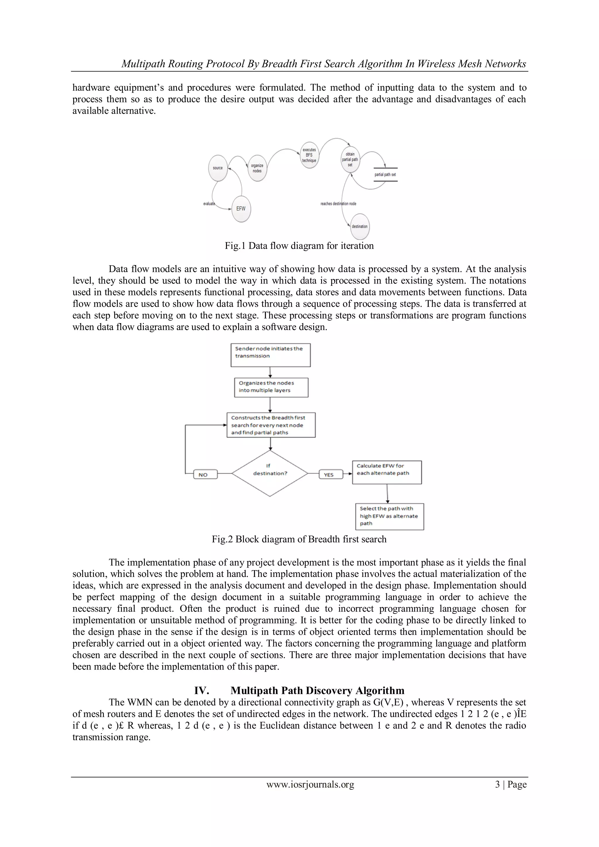 Multipath Routing Protocol By Breadth First Search Algorithm In Wireless Mesh Networks
www.iosrjournals.org 3 | Page
hardware equipment’s and procedures were formulated. The method of inputting data to the system and to
process them so as to produce the desire output was decided after the advantage and disadvantages of each
available alternative.
Fig.1 Data flow diagram for iteration
Data flow models are an intuitive way of showing how data is processed by a system. At the analysis
level, they should be used to model the way in which data is processed in the existing system. The notations
used in these models represents functional processing, data stores and data movements between functions. Data
flow models are used to show how data flows through a sequence of processing steps. The data is transferred at
each step before moving on to the next stage. These processing steps or transformations are program functions
when data flow diagrams are used to explain a software design.
Fig.2 Block diagram of Breadth first search
The implementation phase of any project development is the most important phase as it yields the final
solution, which solves the problem at hand. The implementation phase involves the actual materialization of the
ideas, which are expressed in the analysis document and developed in the design phase. Implementation should
be perfect mapping of the design document in a suitable programming language in order to achieve the
necessary final product. Often the product is ruined due to incorrect programming language chosen for
implementation or unsuitable method of programming. It is better for the coding phase to be directly linked to
the design phase in the sense if the design is in terms of object oriented terms then implementation should be
preferably carried out in a object oriented way. The factors concerning the programming language and platform
chosen are described in the next couple of sections. There are three major implementation decisions that have
been made before the implementation of this paper.
IV. Multipath Path Discovery Algorithm
The WMN can be denoted by a directional connectivity graph as G(V,E) , whereas V represents the set
of mesh routers and E denotes the set of undirected edges in the network. The undirected edges 1 2 1 2 (e , e )ÎE
if d (e , e )£ R whereas, 1 2 d (e , e ) is the Euclidean distance between 1 e and 2 e and R denotes the radio
transmission range.
 