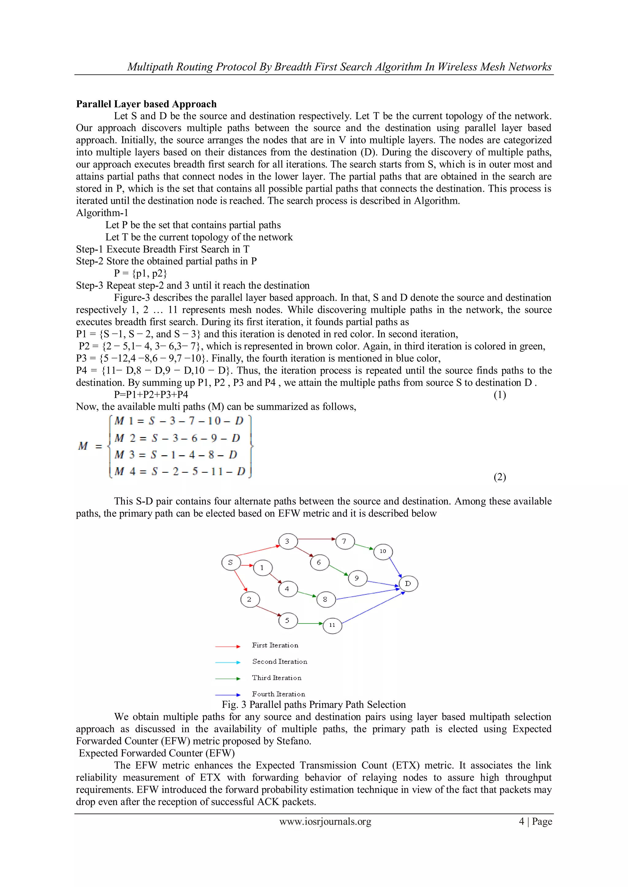Multipath Routing Protocol By Breadth First Search Algorithm In Wireless Mesh Networks
www.iosrjournals.org 4 | Page
Parallel Layer based Approach
Let S and D be the source and destination respectively. Let T be the current topology of the network.
Our approach discovers multiple paths between the source and the destination using parallel layer based
approach. Initially, the source arranges the nodes that are in V into multiple layers. The nodes are categorized
into multiple layers based on their distances from the destination (D). During the discovery of multiple paths,
our approach executes breadth first search for all iterations. The search starts from S, which is in outer most and
attains partial paths that connect nodes in the lower layer. The partial paths that are obtained in the search are
stored in P, which is the set that contains all possible partial paths that connects the destination. This process is
iterated until the destination node is reached. The search process is described in Algorithm.
Algorithm-1
Let P be the set that contains partial paths
Let T be the current topology of the network
Step-1 Execute Breadth First Search in T
Step-2 Store the obtained partial paths in P
P = {p1, p2}
Step-3 Repeat step-2 and 3 until it reach the destination
Figure-3 describes the parallel layer based approach. In that, S and D denote the source and destination
respectively 1, 2 … 11 represents mesh nodes. While discovering multiple paths in the network, the source
executes breadth first search. During its first iteration, it founds partial paths as
P1 = {S −1, S − 2, and S − 3} and this iteration is denoted in red color. In second iteration,
P2 = {2 − 5,1− 4, 3− 6,3− 7}, which is represented in brown color. Again, in third iteration is colored in green,
P3 = {5 −12,4 −8,6 − 9,7 −10}. Finally, the fourth iteration is mentioned in blue color,
P4 = {11− D,8 − D,9 − D,10 − D}. Thus, the iteration process is repeated until the source finds paths to the
destination. By summing up P1, P2 , P3 and P4 , we attain the multiple paths from source S to destination D .
P=P1+P2+P3+P4 (1)
Now, the available multi paths (M) can be summarized as follows,
(2)
This S-D pair contains four alternate paths between the source and destination. Among these available
paths, the primary path can be elected based on EFW metric and it is described below
Fig. 3 Parallel paths Primary Path Selection
We obtain multiple paths for any source and destination pairs using layer based multipath selection
approach as discussed in the availability of multiple paths, the primary path is elected using Expected
Forwarded Counter (EFW) metric proposed by Stefano.
Expected Forwarded Counter (EFW)
The EFW metric enhances the Expected Transmission Count (ETX) metric. It associates the link
reliability measurement of ETX with forwarding behavior of relaying nodes to assure high throughput
requirements. EFW introduced the forward probability estimation technique in view of the fact that packets may
drop even after the reception of successful ACK packets.
 
