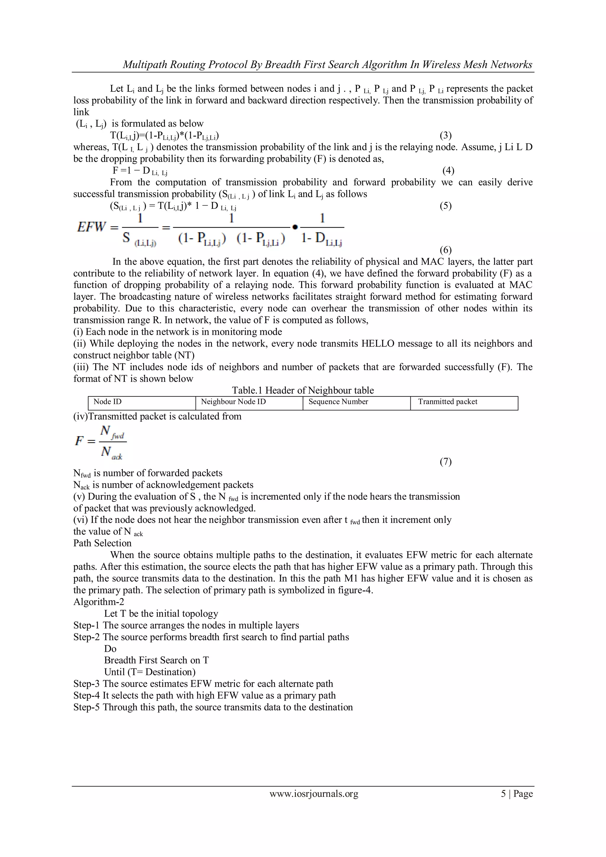 Multipath Routing Protocol By Breadth First Search Algorithm In Wireless Mesh Networks
www.iosrjournals.org 5 | Page
Let Li and Lj be the links formed between nodes i and j . , P Li, P Lj and P Lj, P Li represents the packet
loss probability of the link in forward and backward direction respectively. Then the transmission probability of
link
(Li , Lj) is formulated as below
T(Li,Lj)=(1-PLi,Lj)*(1-PLj,Li) (3)
whereas, T(L I, L j ) denotes the transmission probability of the link and j is the relaying node. Assume, j Li L D
be the dropping probability then its forwarding probability (F) is denoted as,
F =1 − D Li, Lj (4)
From the computation of transmission probability and forward probability we can easily derive
successful transmission probability (S(Li , L j ) of link Li and Lj as follows
(S(Li , L j ) = T(Li,Lj)* 1 − D Li, Lj (5)
(6)
In the above equation, the first part denotes the reliability of physical and MAC layers, the latter part
contribute to the reliability of network layer. In equation (4), we have defined the forward probability (F) as a
function of dropping probability of a relaying node. This forward probability function is evaluated at MAC
layer. The broadcasting nature of wireless networks facilitates straight forward method for estimating forward
probability. Due to this characteristic, every node can overhear the transmission of other nodes within its
transmission range R. In network, the value of F is computed as follows,
(i) Each node in the network is in monitoring mode
(ii) While deploying the nodes in the network, every node transmits HELLO message to all its neighbors and
construct neighbor table (NT)
(iii) The NT includes node ids of neighbors and number of packets that are forwarded successfully (F). The
format of NT is shown below
Table.1 Header of Neighbour table
Node ID Neighbour Node ID Sequence Number Tranmitted packet
(iv)Transmitted packet is calculated from
(7)
Nfwd is number of forwarded packets
Nack is number of acknowledgement packets
(v) During the evaluation of S , the N fwd is incremented only if the node hears the transmission
of packet that was previously acknowledged.
(vi) If the node does not hear the neighbor transmission even after t fwd then it increment only
the value of N ack
Path Selection
When the source obtains multiple paths to the destination, it evaluates EFW metric for each alternate
paths. After this estimation, the source elects the path that has higher EFW value as a primary path. Through this
path, the source transmits data to the destination. In this the path M1 has higher EFW value and it is chosen as
the primary path. The selection of primary path is symbolized in figure-4.
Algorithm-2
Let T be the initial topology
Step-1 The source arranges the nodes in multiple layers
Step-2 The source performs breadth first search to find partial paths
Do
Breadth First Search on T
Until (T= Destination)
Step-3 The source estimates EFW metric for each alternate path
Step-4 It selects the path with high EFW value as a primary path
Step-5 Through this path, the source transmits data to the destination
 